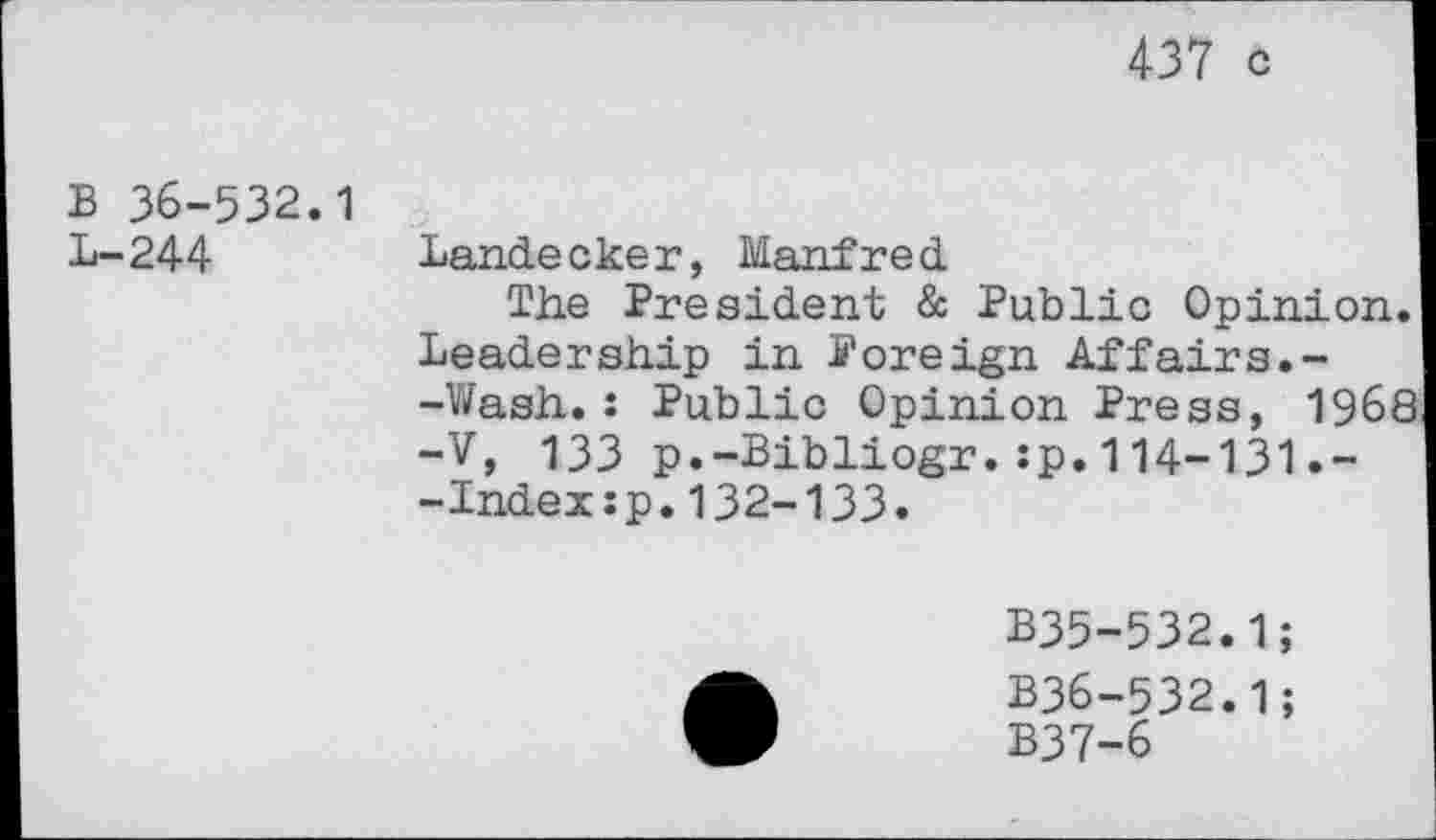 ﻿437 c
B 36-532.1
L-244
Landeeker, Manfred
The President & Public Opinion. Leadership in Foreign Affairs.--Wash.: Public Opinion Press, 1968 -V, 133 p.-Bibliogr.:p.114-131.~ -Index:p.132-133.
B35-532.1;
B36-532.1
B37-6
9